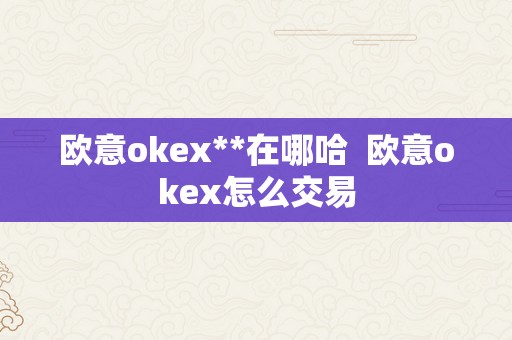 欧意okex**在哪哈  欧意okex怎么交易