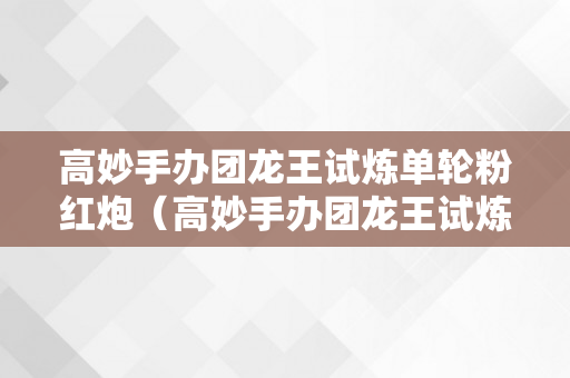 高妙手办团龙王试炼单轮粉红炮（高妙手办团龙王试炼怎么打）