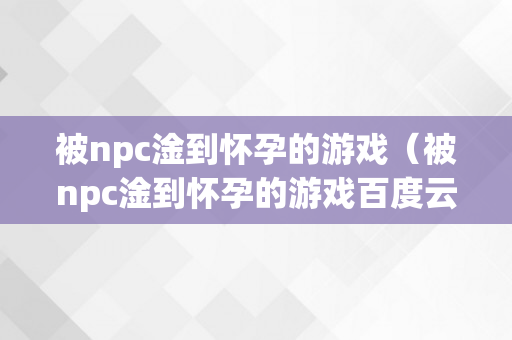 被npc淦到怀孕的游戏（被npc淦到怀孕的游戏百度云）