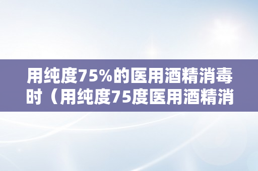 用纯度75%的医用酒精消毒时（用纯度75度医用酒精消毒时）