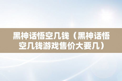 黑神话悟空几钱（黑神话悟空几钱游戏售价大要几）