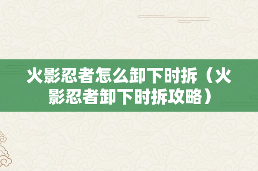 火影忍者怎么卸下时拆（火影忍者卸下时拆攻略）